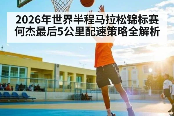 2026年世界半程马拉松锦标赛何杰最后5公里配速策略全解析（kaiyun）
