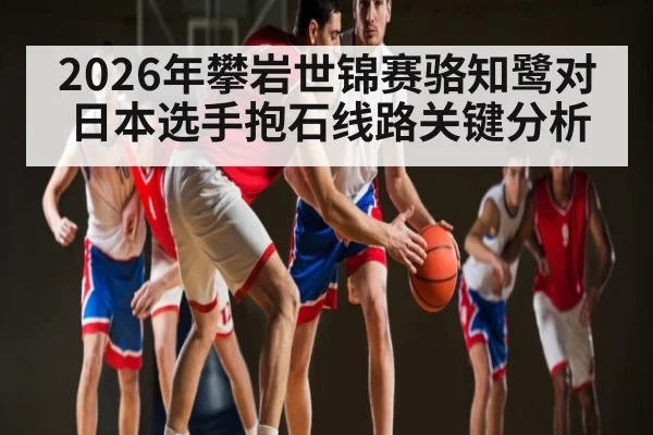 2026年攀岩世锦赛骆知鹭对日本选手抱石线路关键分析（kaiyun）