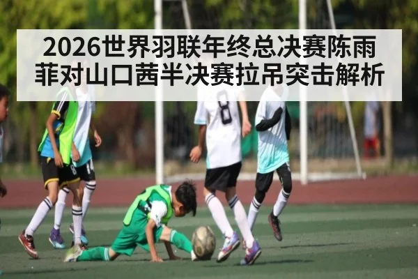 2026世界羽联年终总决赛陈雨菲对山口茜半决赛拉吊突击解析（kaiyun）