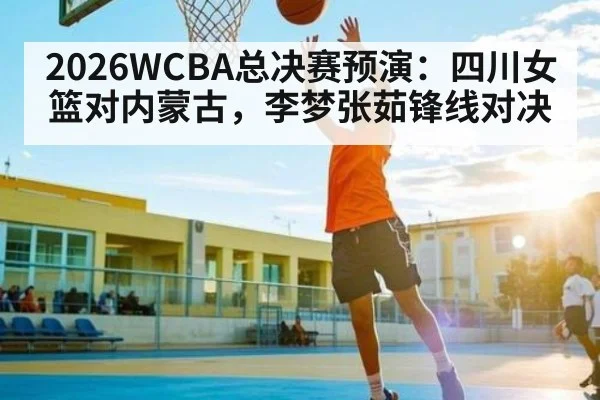 2026WCBA总决赛预演：四川女篮对内蒙古，李梦张茹锋线对决（kaiyun）