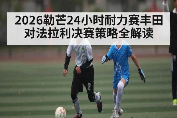 2026勒芒24小时耐力赛丰田对法拉利决赛策略全解读（kaiyun）